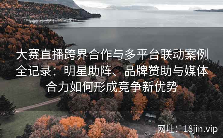 大赛直播跨界合作与多平台联动案例全记录：明星助阵、品牌赞助与媒体合力如何形成竞争新优势