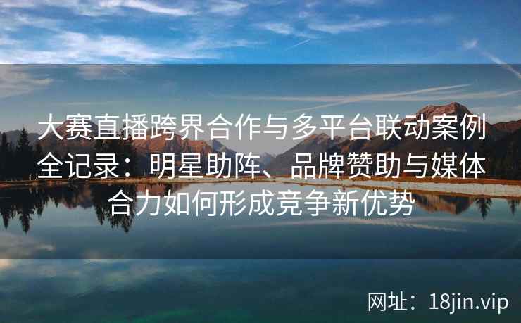 大赛直播跨界合作与多平台联动案例全记录：明星助阵、品牌赞助与媒体合力如何形成竞争新优势