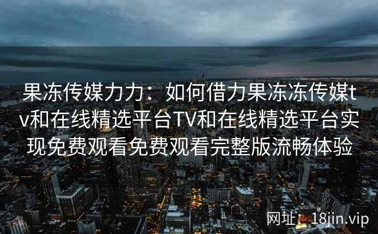 果冻传媒力力：如何借力果冻冻传媒tv和在线精选平台TV和在线精选平台实现免费观看免费观看完整版流畅体验