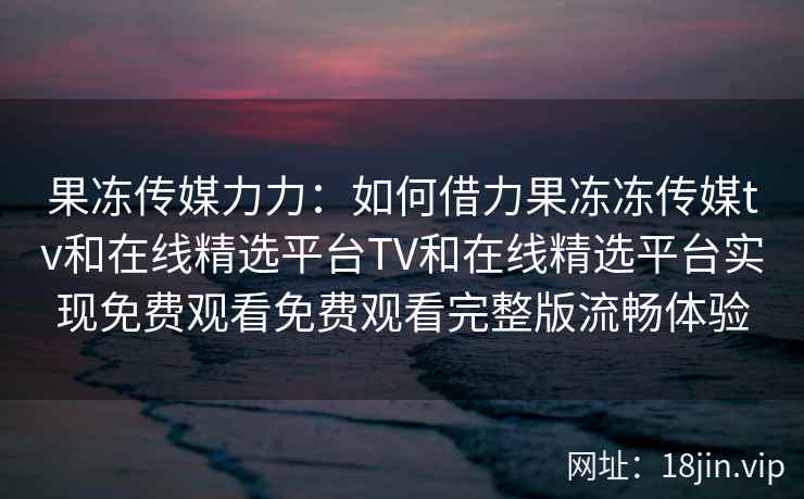 果冻传媒力力：如何借力果冻冻传媒tv和在线精选平台TV和在线精选平台实现免费观看免费观看完整版流畅体验