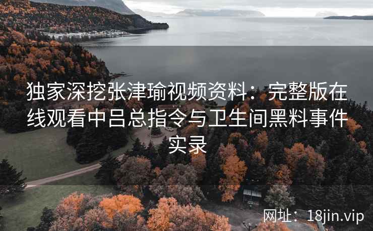 独家深挖张津瑜视频资料：完整版在线观看中吕总指令与卫生间黑料事件实录