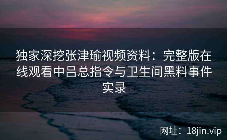 独家深挖张津瑜视频资料：完整版在线观看中吕总指令与卫生间黑料事件实录