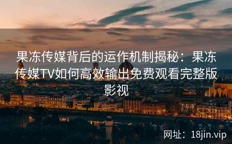 果冻传媒背后的运作机制揭秘：果冻传媒TV如何高效输出免费观看完整版影视