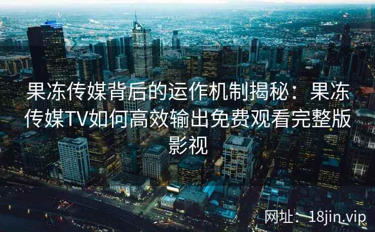 果冻传媒背后的运作机制揭秘：果冻传媒TV如何高效输出免费观看完整版影视