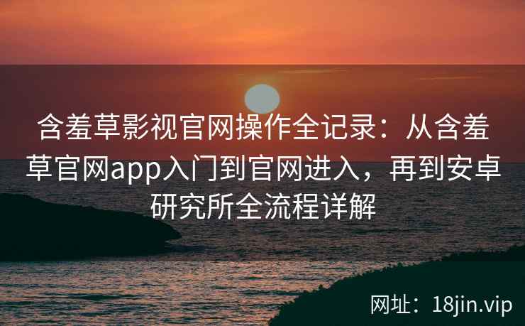 含羞草影视官网操作全记录：从含羞草官网app入门到官网进入，再到安卓研究所全流程详解