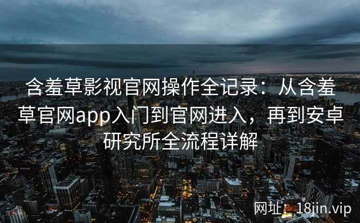 含羞草影视官网操作全记录：从含羞草官网app入门到官网进入，再到安卓研究所全流程详解