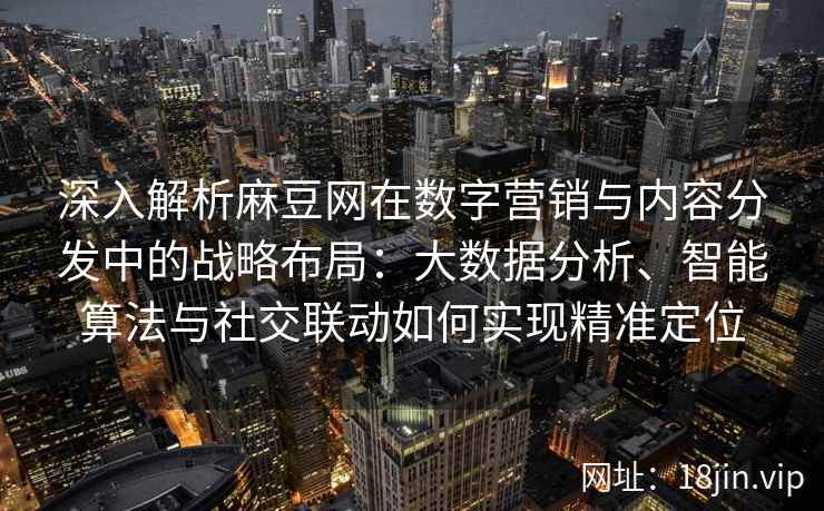 深入解析麻豆网在数字营销与内容分发中的战略布局：大数据分析、智能算法与社交联动如何实现精准定位