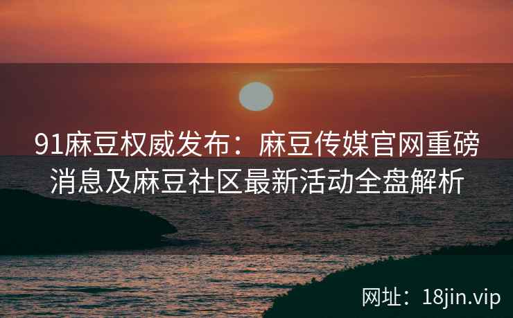 91麻豆权威发布：麻豆传媒官网重磅消息及麻豆社区最新活动全盘解析