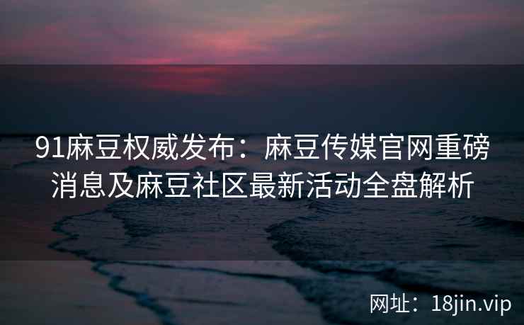 91麻豆权威发布：麻豆传媒官网重磅消息及麻豆社区最新活动全盘解析