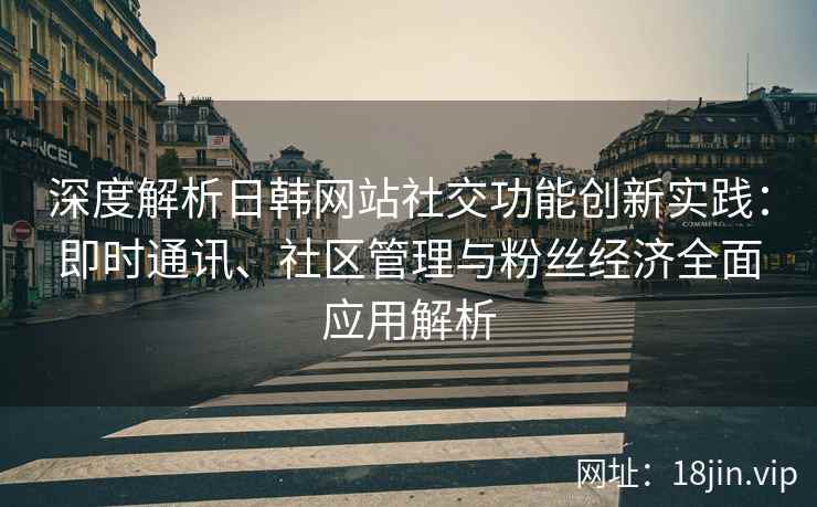 深度解析日韩网站社交功能创新实践：即时通讯、社区管理与粉丝经济全面应用解析