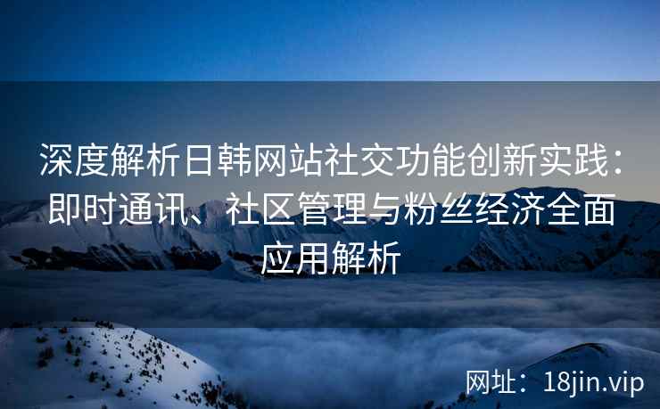 深度解析日韩网站社交功能创新实践：即时通讯、社区管理与粉丝经济全面应用解析