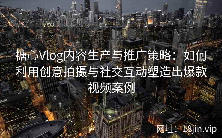 糖心Vlog内容生产与推广策略：如何利用创意拍摄与社交互动塑造出爆款视频案例