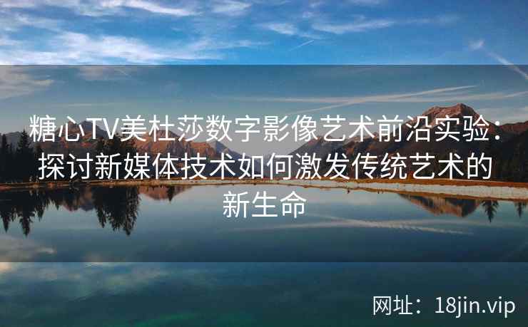 糖心TV美杜莎数字影像艺术前沿实验:探讨新媒体技术如何激发传统艺术的新生命