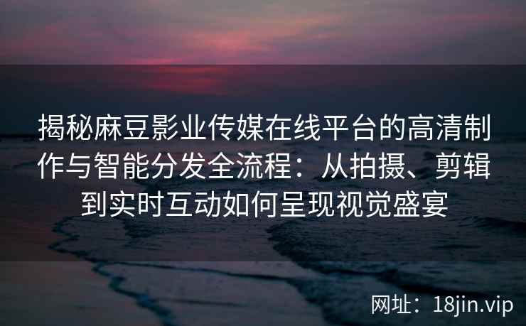 揭秘麻豆影业传媒在线平台的高清制作与智能分发全流程:从拍摄、剪辑到实时互动如何呈现视觉盛宴