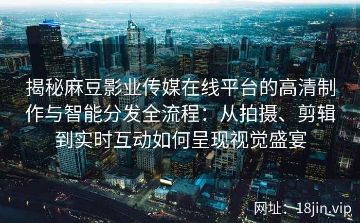 揭秘麻豆影业传媒在线平台的高清制作与智能分发全流程：从拍摄、剪辑到实时互动如何呈现视觉盛宴