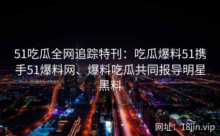 51吃瓜全网追踪特刊：吃瓜爆料51携手51爆料网、爆料吃瓜共同报导明星黑料