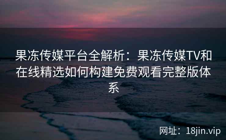 果冻传媒平台全解析：果冻传媒TV和在线精选如何构建免费观看完整版体系